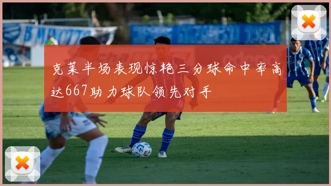 克莱半场表现惊艳三分球命中率高达667助力球队领先对手