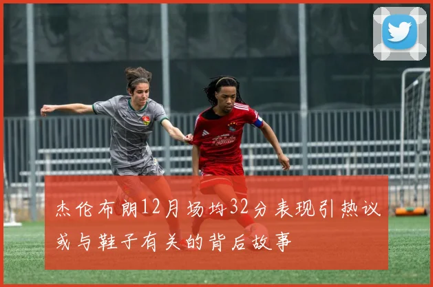 杰伦布朗12月场均32分表现引热议或与鞋子有关的背后故事