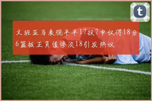 文班亚马表现平平17投7中仅得18分6篮板正负值惨淡18引发热议