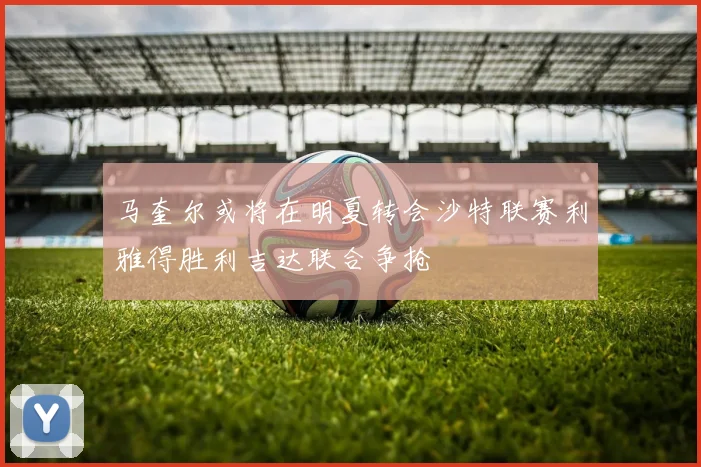 马奎尔或将在明夏转会沙特联赛利雅得胜利吉达联合争抢