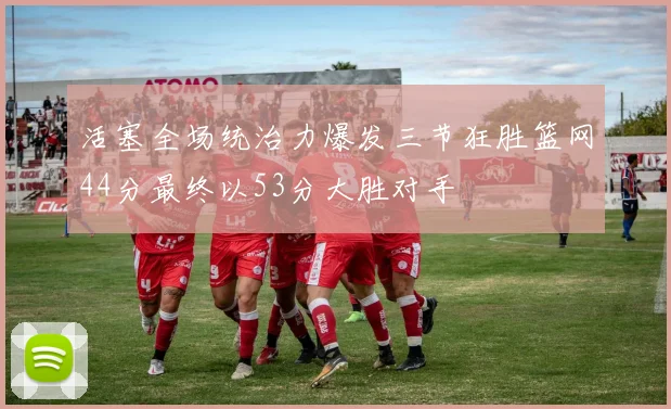 活塞全场统治力爆发三节狂胜篮网44分最终以53分大胜对手