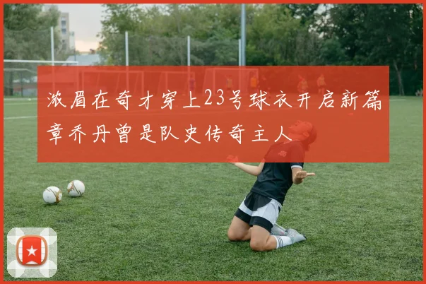 浓眉在奇才穿上23号球衣开启新篇章乔丹曾是队史传奇主人