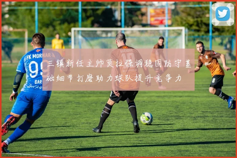 三镇新任主帅莫拉强调稳固防守基础细节打磨助力球队提升竞争力