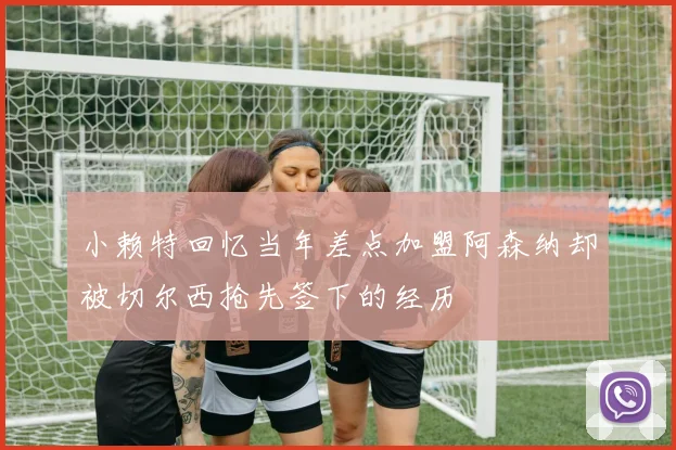 小赖特回忆当年差点加盟阿森纳却被切尔西抢先签下的经历