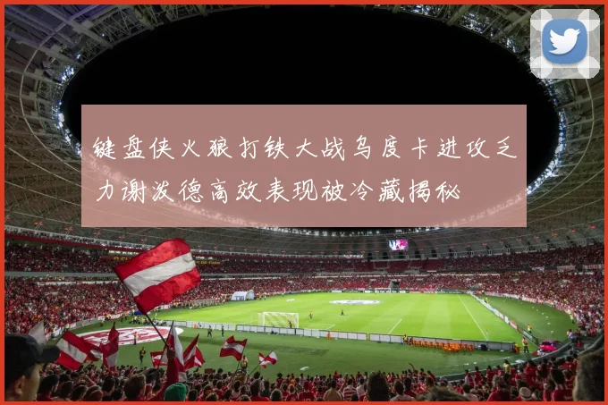 键盘侠火狼打铁大战乌度卡进攻乏力谢泼德高效表现被冷藏揭秘