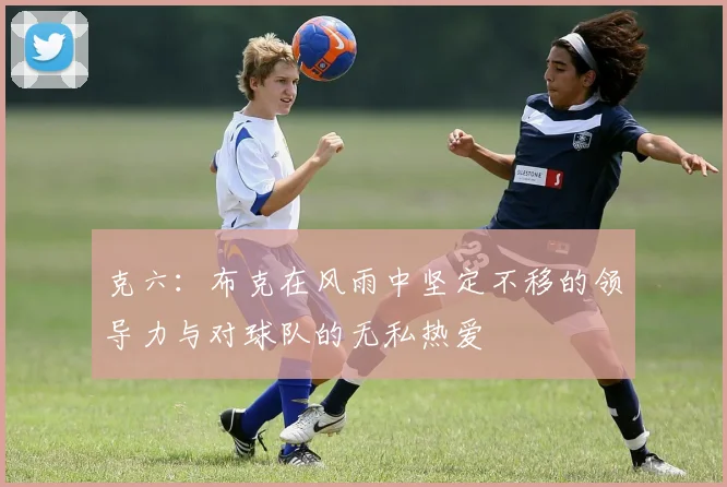 克六：布克在风雨中坚定不移的领导力与对球队的无私热爱
