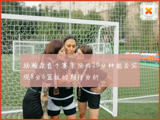 杨瀚森首个赛季场均20分钟能否实现8分6篮板的期待分析