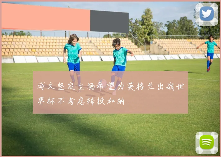 海文坚定立场希望为英格兰出战世界杯不考虑转投加纳
