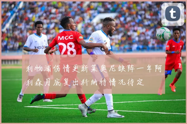 利物浦伤情更新莱奥尼缺阵一年阿利森月底复出科纳特情况待定
