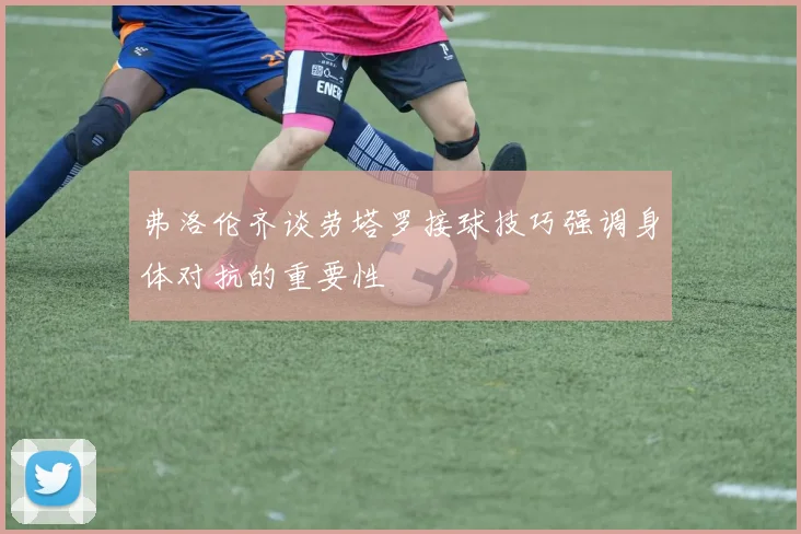 弗洛伦齐谈劳塔罗接球技巧强调身体对抗的重要性