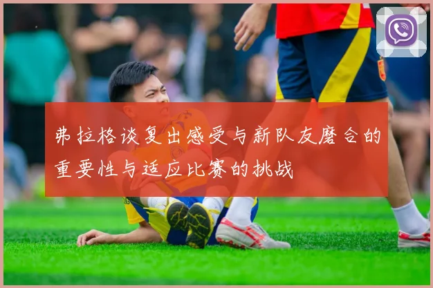 弗拉格谈复出感受与新队友磨合的重要性与适应比赛的挑战