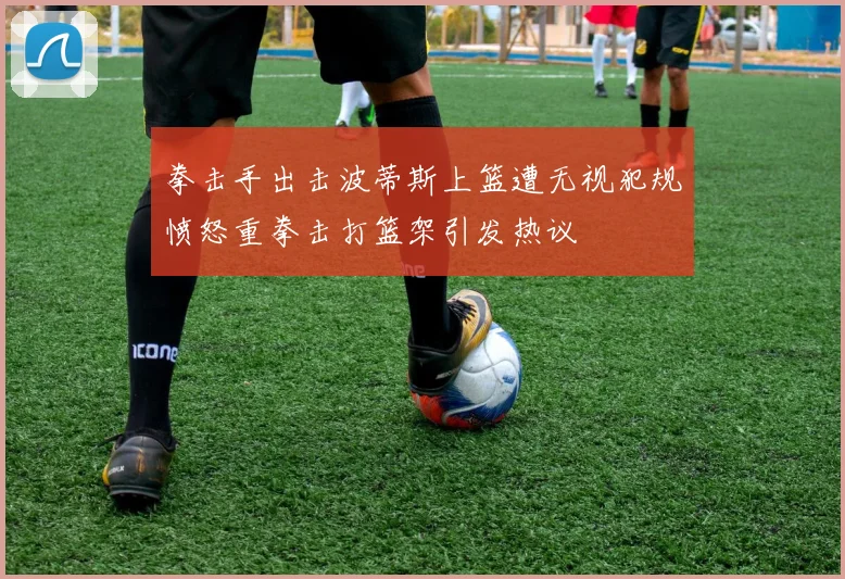 拳击手出击波蒂斯上篮遭无视犯规愤怒重拳击打篮架引发热议