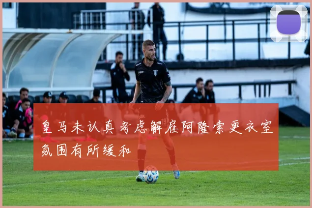 皇马未认真考虑解雇阿隆索更衣室氛围有所缓和