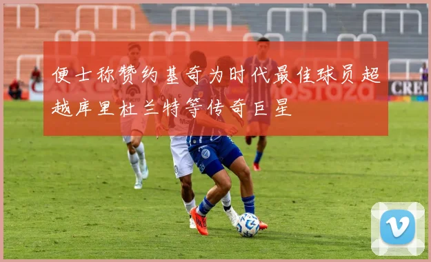 便士称赞约基奇为时代最佳球员超越库里杜兰特等传奇巨星