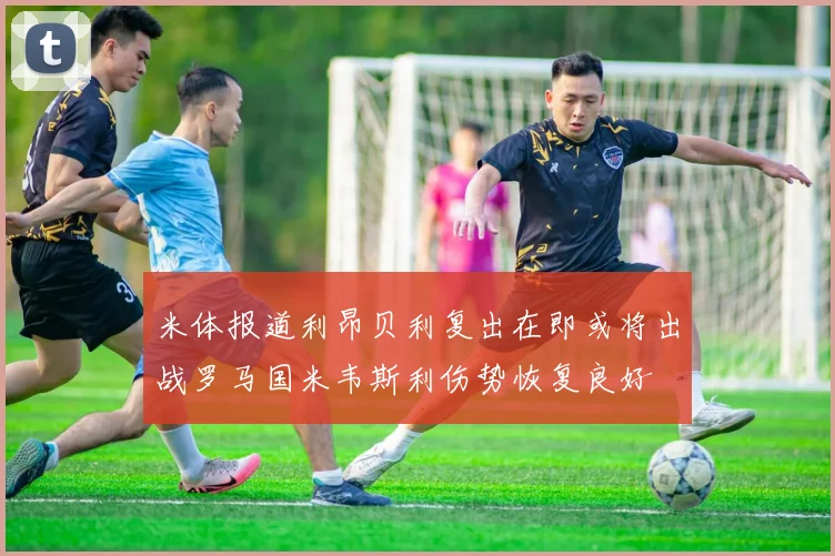 米体报道利昂贝利复出在即或将出战罗马国米韦斯利伤势恢复良好