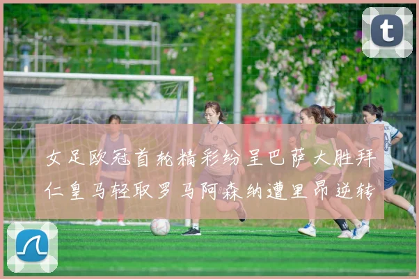 女足欧冠首轮精彩纷呈巴萨大胜拜仁皇马轻取罗马阿森纳遭里昂逆转