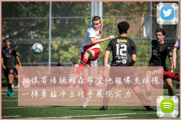 拓媒寄语杨瀚森希望他能像克林根一样勇猛冲击对手展现实力