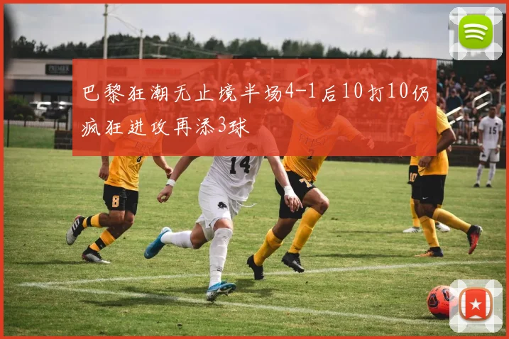 巴黎狂潮无止境半场4-1后10打10仍疯狂进攻再添3球