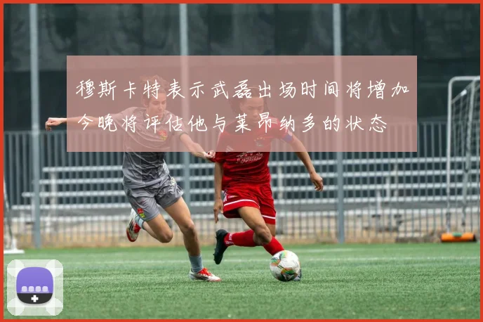 穆斯卡特表示武磊出场时间将增加今晚将评估他与莱昂纳多的状态