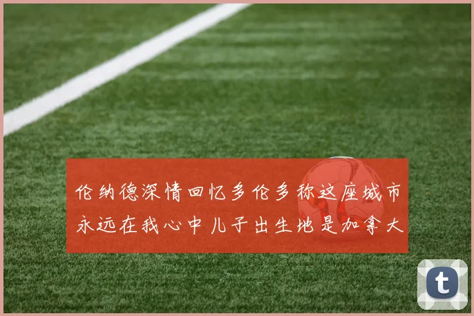 伦纳德深情回忆多伦多称这座城市永远在我心中儿子出生地是加拿大